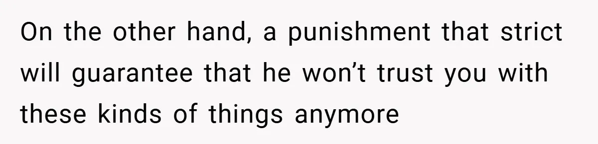 On the other hand, a punishment that strict will guarantee that he won’t trust you with these kinds of things anymore