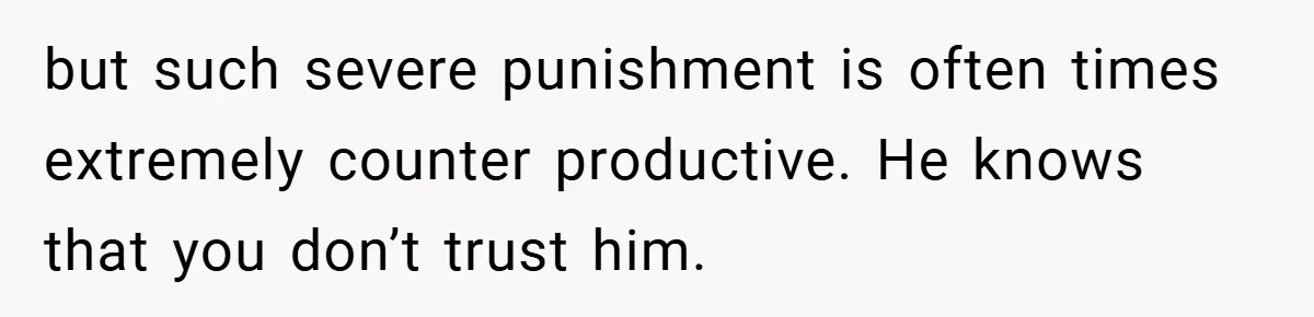 but such severe punishment is often times extremely counter productive. He knows that you don’t trust him.