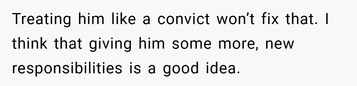 Treating him like a convict won’t fix that. I think that giving him some more, new responsibilities is a good idea.