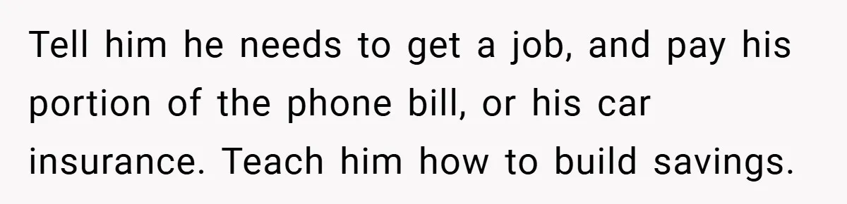 Tell him he needs to get a job, and pay his portion of the phone bill, or his car insurance. Teach him how to build savings.