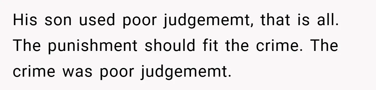 His son used poor judgememt, that is all. The punishment should fit the crime. The crime was poor judgememt.