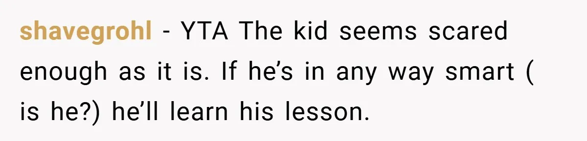 shavegrohl − YTA The kid seems scared enough as it is. If he’s in any way smart ( is he?) he’ll learn his lesson.