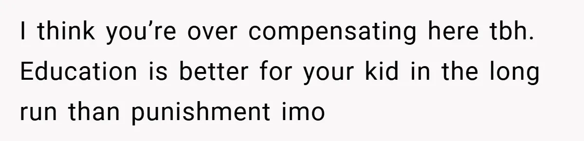 I think you’re over compensating here tbh. Education is better for your kid in the long run than punishment imo