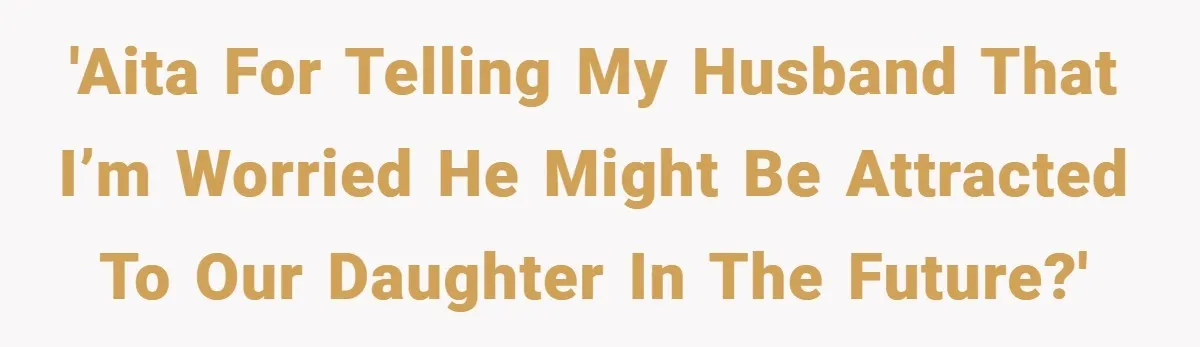 'AITA for telling my husband that I’m worried he might be attracted to our daughter in the future?'