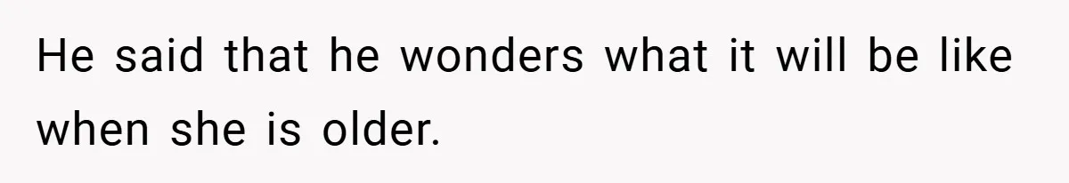 He said that he wonders what it will be like when she is older.