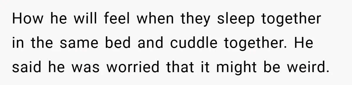 How he will feel when they sleep together in the same bed and cuddle together. He said he was worried that it might be weird.