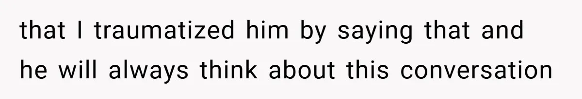 that I traumatized him by saying that and he will always think about this conversation