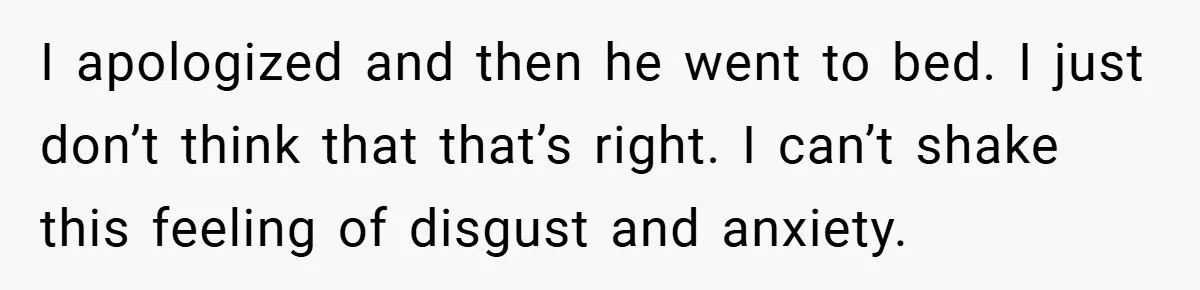 I apologized and then he went to bed. I just don’t think that that’s right. I can’t shake this feeling of disgust and anxiety.