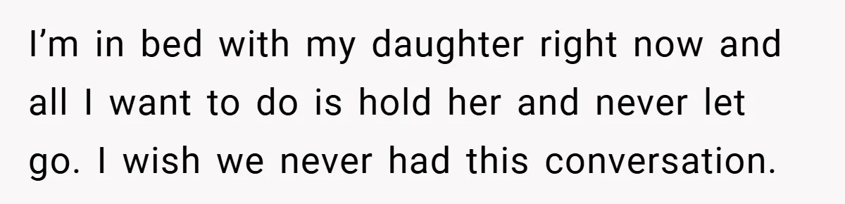 I’m in bed with my daughter right now and all I want to do is hold her and never let go. I wish we never had this conversation.
