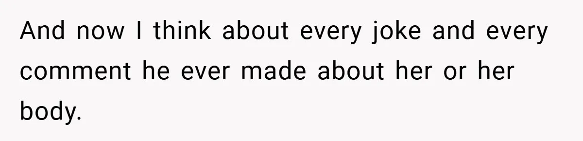 And now I think about every joke and every comment he ever made about her or her body.