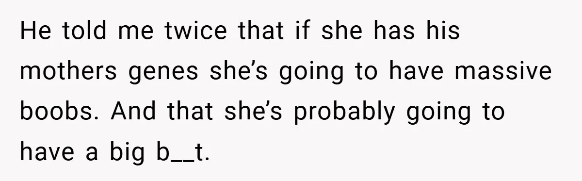 He told me twice that if she has his mothers genes she’s going to have massive boobs. And that she’s probably going to have a big b__t.