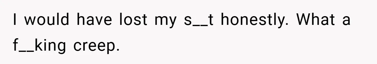 I would have lost my s__t honestly. What a f__king creep.