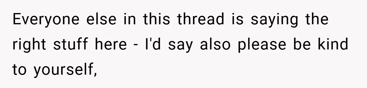 Everyone else in this thread is saying the right stuff here - I'd say also please be kind to yourself,