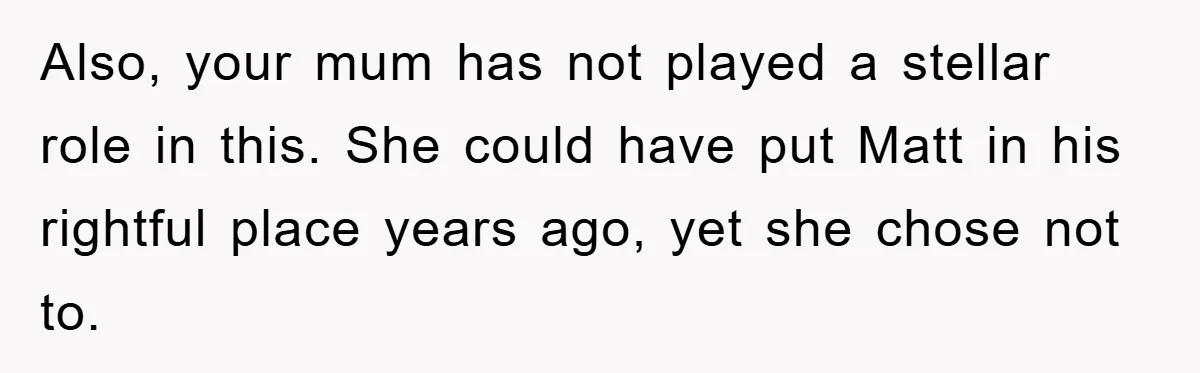 Also, your mum has not played a stellar role in this. She could have put Matt in his rightful place years ago, yet she chose not to.