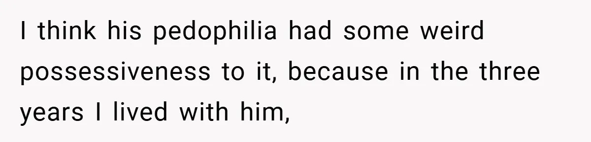 I think his pedophilia had some weird possessiveness to it, because in the three years I lived with him,
