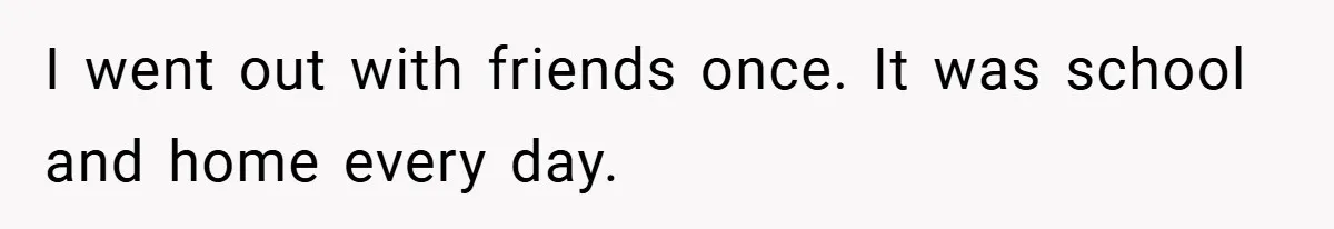 I went out with friends once. It was school and home every day.
