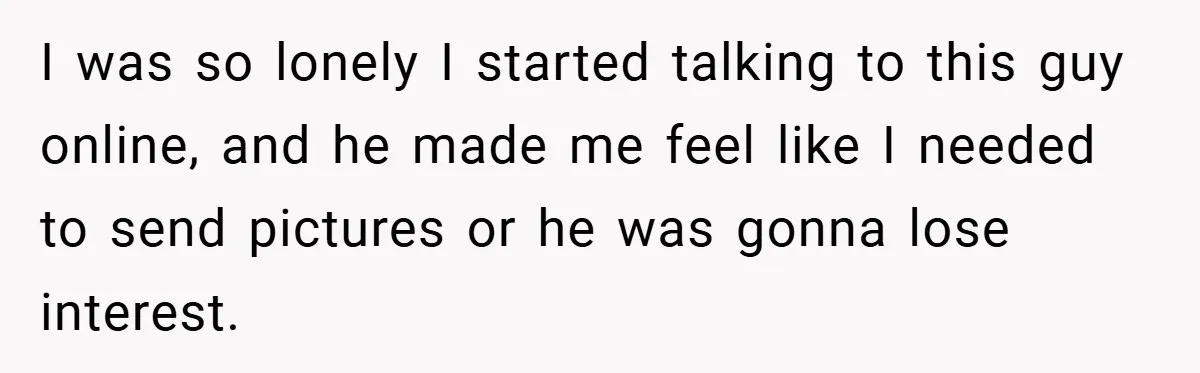 I was so lonely I started talking to this guy online, and he made me feel like I needed to send pictures or he was gonna lose interest.