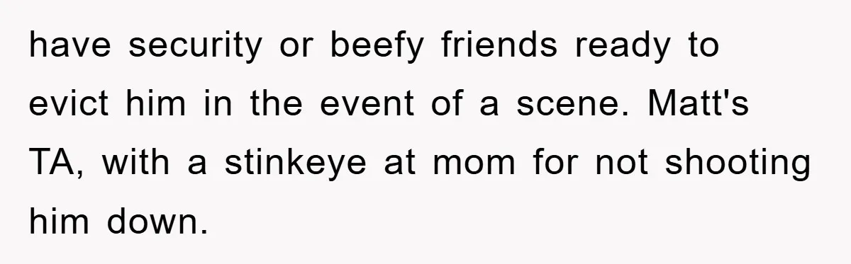 have security or beefy friends ready to evict him in the event of a scene. Matt's TA, with a stinkeye at mom for not shooting him down.