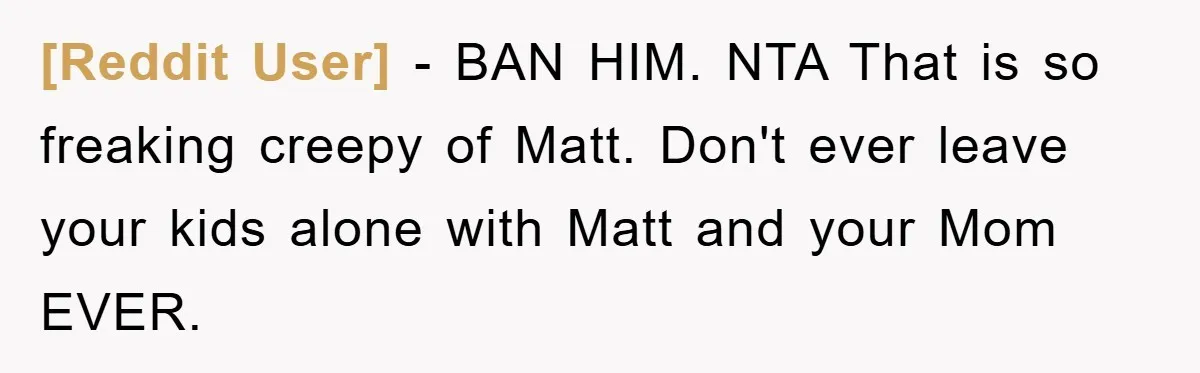 [Reddit User] − BAN HIM. NTA That is so freaking creepy of Matt. Don't ever leave your kids alone with Matt and your Mom EVER.