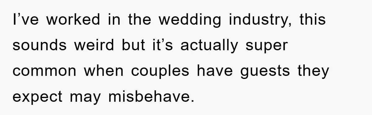 I’ve worked in the wedding industry, this sounds weird but it’s actually super common when couples have guests they expect may misbehave.