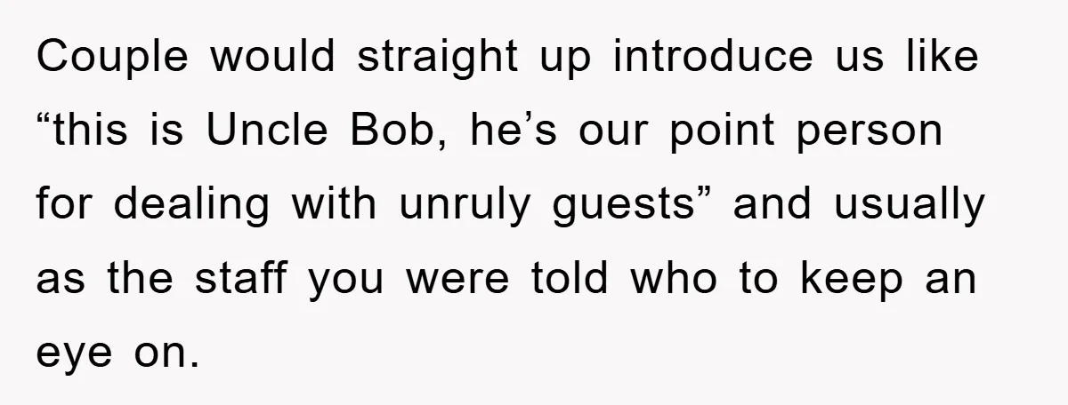 Couple would straight up introduce us like “this is Uncle Bob, he’s our point person for dealing with unruly guests” and usually as the staff you were told who to...