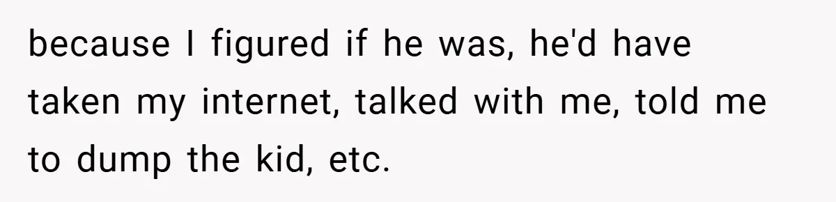 because I figured if he was, he'd have taken my internet, talked with me, told me to dump the kid, etc.