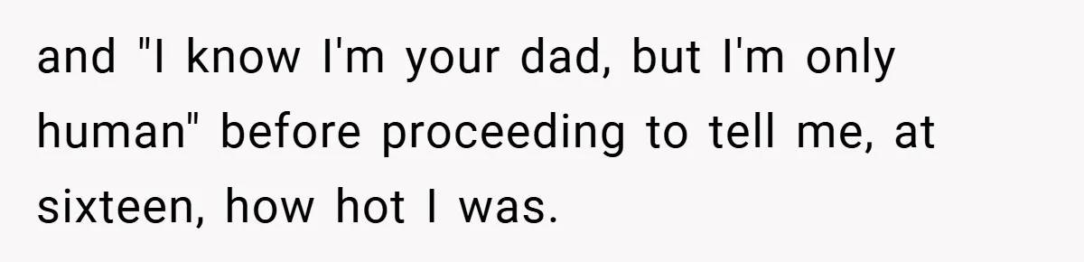 and "I know I'm your dad, but I'm only human" before proceeding to tell me, at sixteen, how hot I was.
