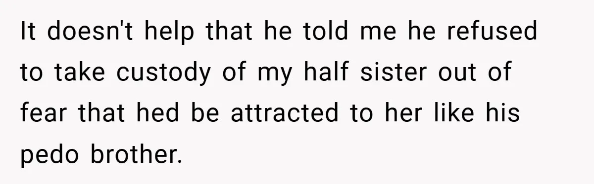 It doesn't help that he told me he refused to take custody of my half sister out of fear that hed be attracted to her like his pedo brother.