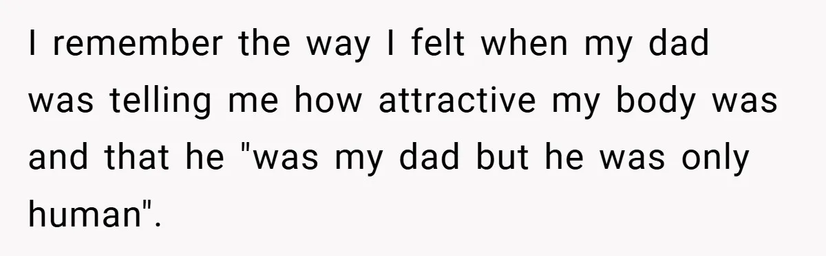 I remember the way I felt when my dad was telling me how attractive my body was and that he "was my dad but he was only human".
