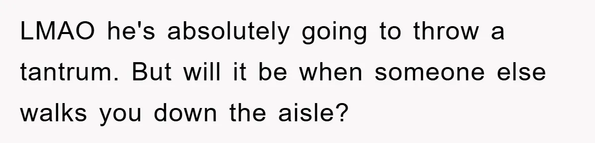 LMAO he's absolutely going to throw a tantrum. But will it be when someone else walks you down the aisle?