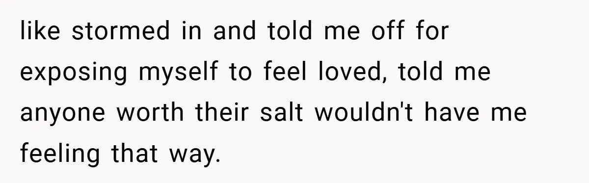 like stormed in and told me off for exposing myself to feel loved, told me anyone worth their salt wouldn't have me feeling that way.