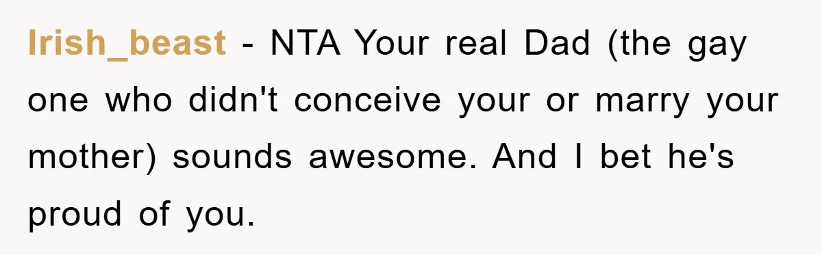 Irish_beast − NTA Your real Dad (the gay one who didn't conceive your or marry your mother) sounds awesome. And I bet he's proud of you.