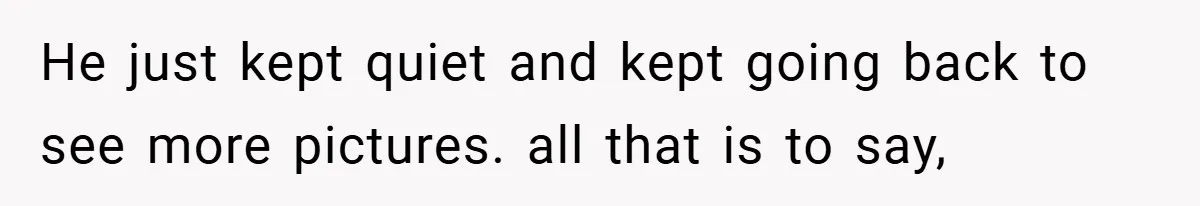 He just kept quiet and kept going back to see more pictures. all that is to say,