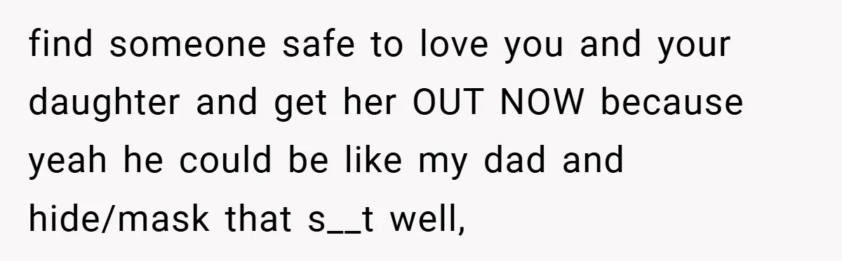 find someone safe to love you and your daughter and get her OUT NOW because yeah he could be like my dad and hide/mask that s__t well,