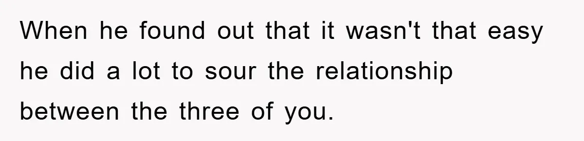 When he found out that it wasn't that easy he did a lot to sour the relationship between the three of you.