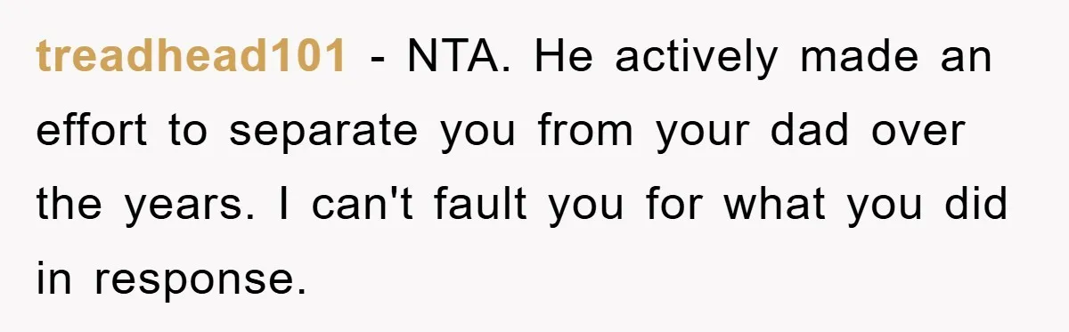 treadhead101 − NTA. He actively made an effort to separate you from your dad over the years. I can't fault you for what you did in response.
