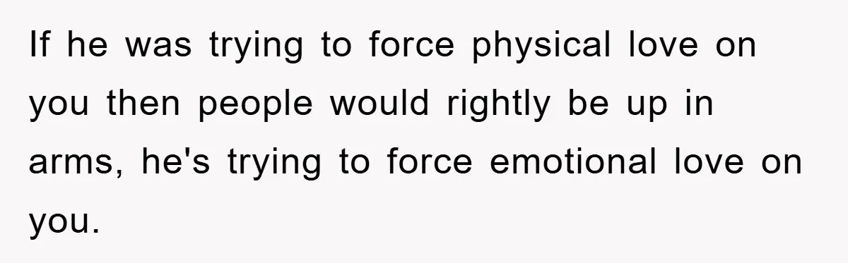 If he was trying to force physical love on you then people would rightly be up in arms, he's trying to force emotional love on you.