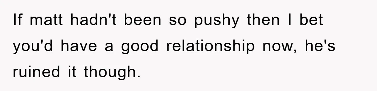 If matt hadn't been so pushy then I bet you'd have a good relationship now, he's ruined it though.