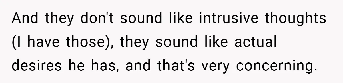 And they don't sound like intrusive thoughts (I have those), they sound like actual desires he has, and that's very concerning.