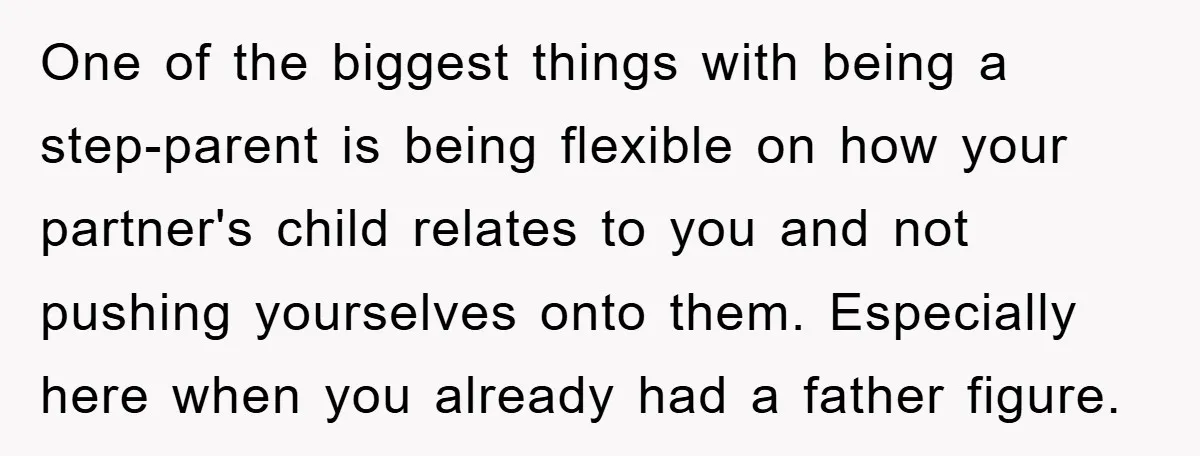 One of the biggest things with being a step-parent is being flexible on how your partner's child relates to you and not pushing yourselves onto them. Especially here when you...