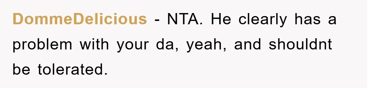 DommeDelicious − NTA. He clearly has a problem with your da, yeah, and shouldnt be tolerated.