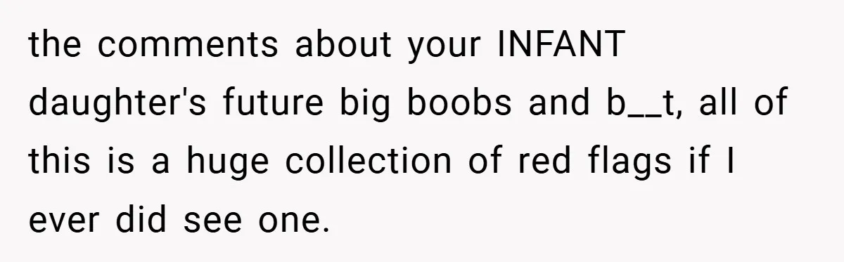 the comments about your INFANT daughter's future big boobs and b__t, all of this is a huge collection of red flags if I ever did see one.