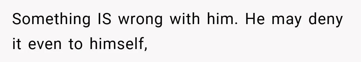 Something IS wrong with him. He may deny it even to himself,