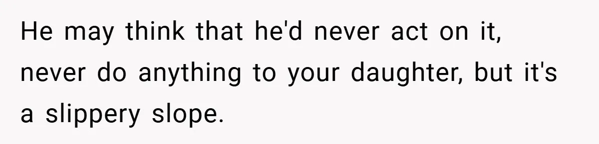 He may think that he'd never act on it, never do anything to your daughter, but it's a slippery slope.