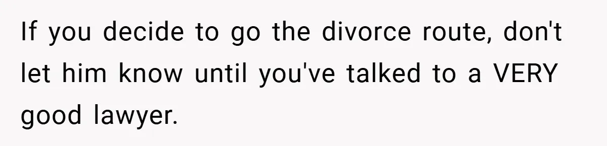 If you decide to go the divorce route, don't let him know until you've talked to a VERY good lawyer.