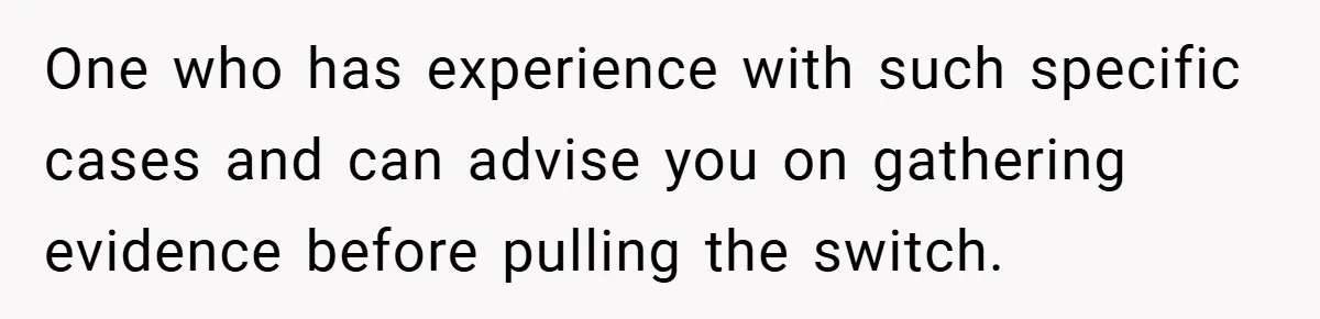 One who has experience with such specific cases and can advise you on gathering evidence before pulling the switch.