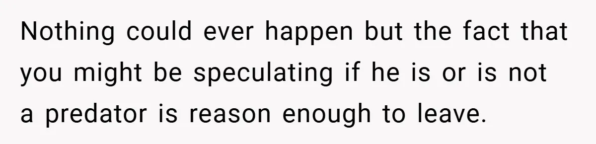 Nothing could ever happen but the fact that you might be speculating if he is or is not a predator is reason enough to leave.