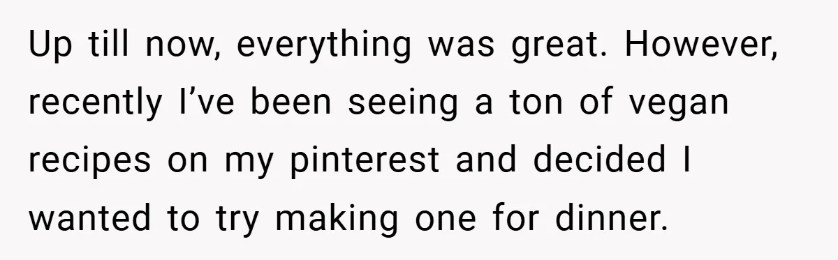 Up till now, everything was great. However, recently I’ve been seeing a ton of vegan recipes on my pinterest and decided I wanted to try making one for dinner.