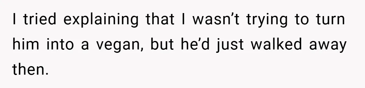 I tried explaining that I wasn’t trying to turn him into a vegan, but he’d just walked away then.