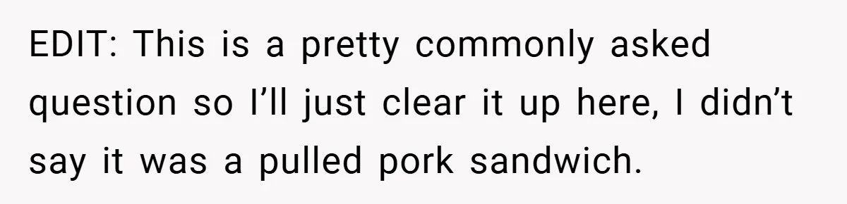 EDIT: This is a pretty commonly asked question so I’ll just clear it up here, I didn’t say it was a pulled pork sandwich.